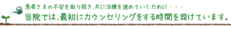 患者さまの不安を取り除き、共に治療を進めていくために・・・当院では、最初にカウンセリングをする時間を設けています。